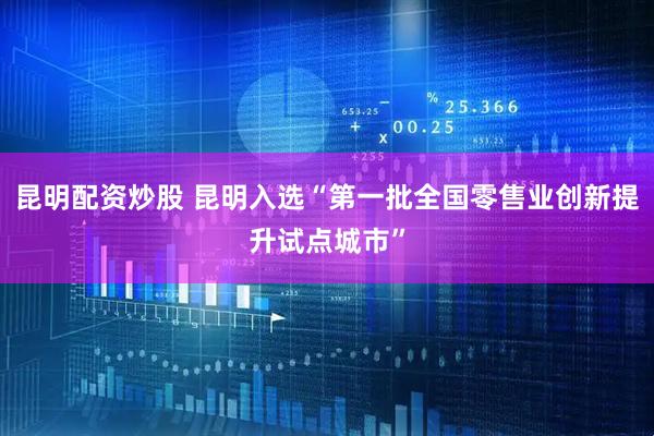 昆明配资炒股 昆明入选“第一批全国零售业创新提升试点城市”