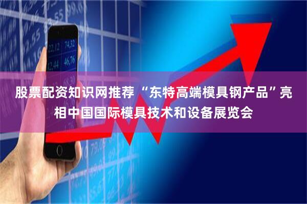 股票配资知识网推荐 “东特高端模具钢产品”亮相中国国际模具技术和设备展览会