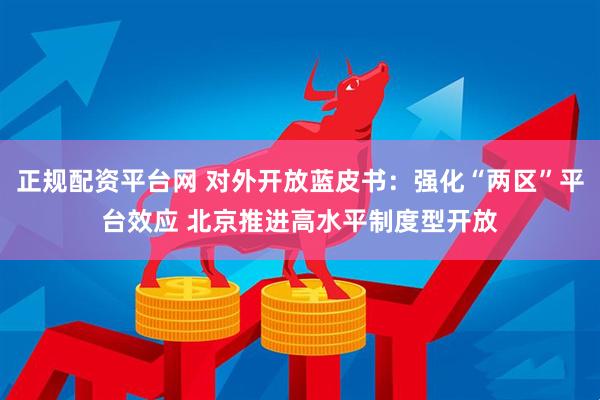 正规配资平台网 对外开放蓝皮书：强化“两区”平台效应 北京推进高水平制度型开放