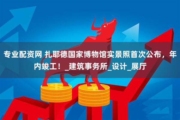 专业配资网 扎耶德国家博物馆实景照首次公布，年内竣工！_建筑事务所_设计_展厅