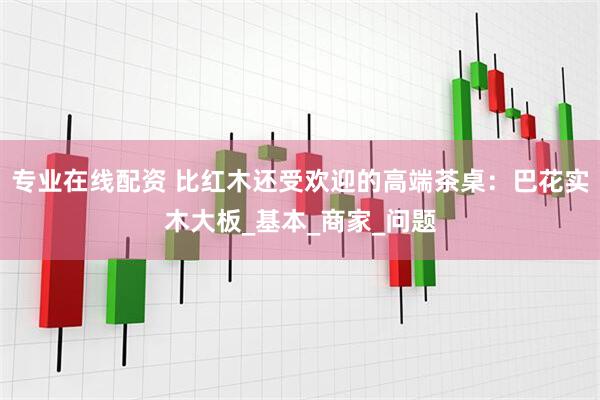 专业在线配资 比红木还受欢迎的高端茶桌：巴花实木大板_基本_商家_问题