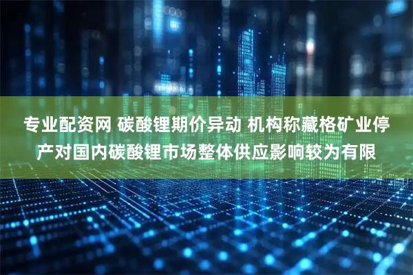 专业配资网 碳酸锂期价异动 机构称藏格矿业停产对国内碳酸锂市场整体供应影响较为有限
