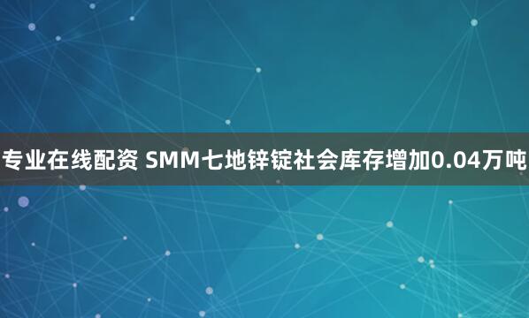 专业在线配资 SMM七地锌锭社会库存增加0.04万吨