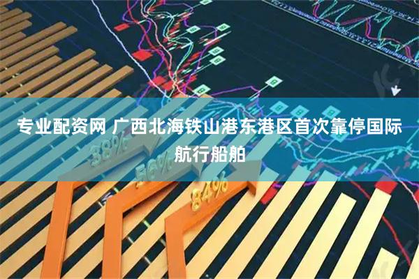 专业配资网 广西北海铁山港东港区首次靠停国际航行船舶