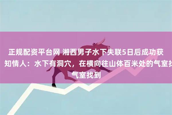 正规配资平台网 湘西男子水下失联5日后成功获救！知情人：水下有洞穴，在横向往山体百米处的气室找到