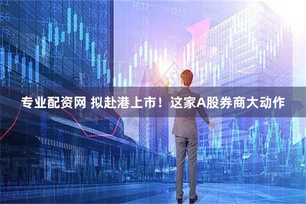 专业配资网 拟赴港上市！这家A股券商大动作
