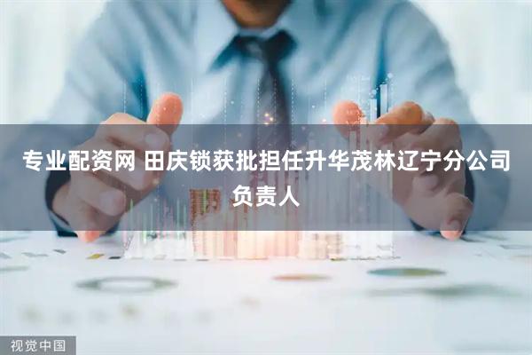 专业配资网 田庆锁获批担任升华茂林辽宁分公司负责人