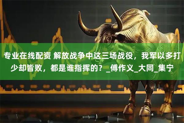 专业在线配资 解放战争中这三场战役，我军以多打少却皆败，都是谁指挥的？_傅作义_大同_集宁
