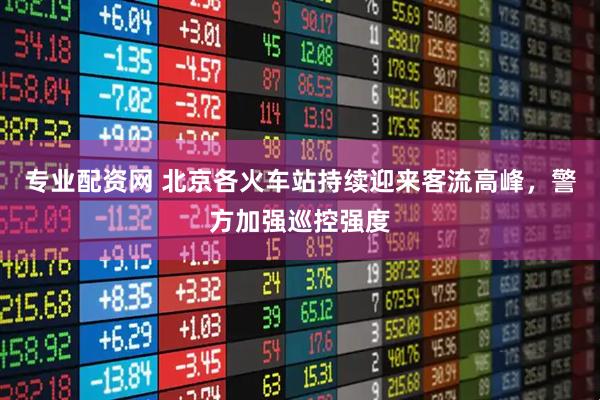 专业配资网 北京各火车站持续迎来客流高峰，警方加强巡控强度