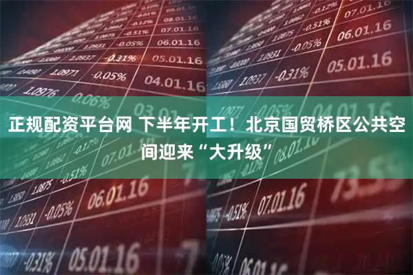 正规配资平台网 下半年开工！北京国贸桥区公共空间迎来“大升级”