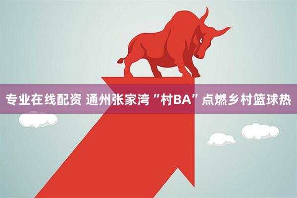 专业在线配资 通州张家湾“村BA”点燃乡村篮球热