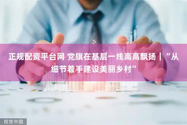 正规配资平台网 党旗在基层一线高高飘扬｜“从细节着手建设美丽乡村”