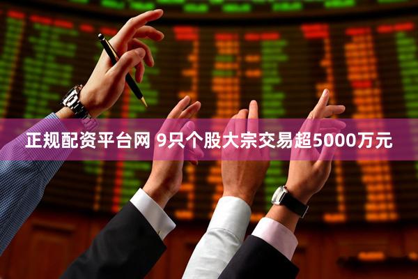 正规配资平台网 9只个股大宗交易超5000万元