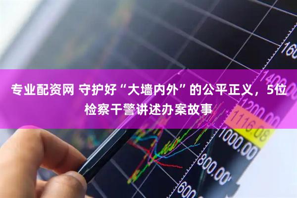 专业配资网 守护好“大墙内外”的公平正义，5位检察干警讲述办案故事