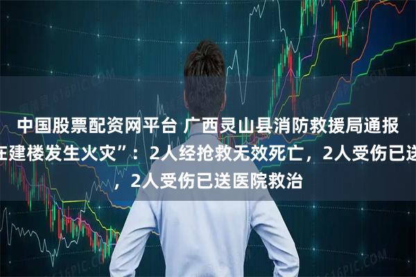 中国股票配资网平台 广西灵山县消防救援局通报“一公司在建楼发生火灾”：2人经抢救无效死亡，2人受伤已送医院救治