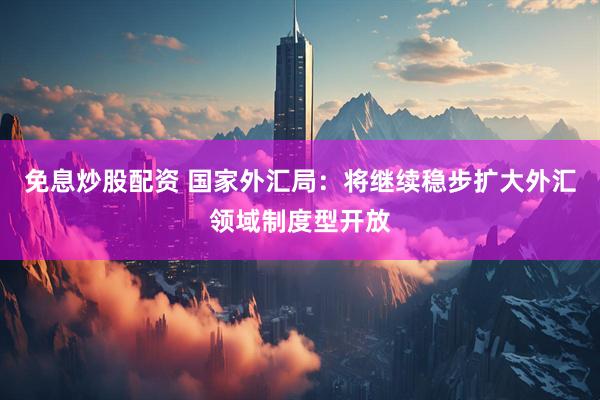 免息炒股配资 国家外汇局：将继续稳步扩大外汇领域制度型开放