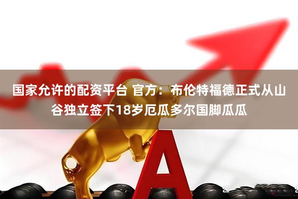 国家允许的配资平台 官方：布伦特福德正式从山谷独立签下18岁厄瓜多尔国脚瓜瓜