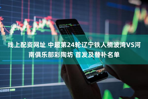 线上配资网址 中超第24轮辽宁铁人楠波湾VS河南俱乐部彩陶坊 首发及替补名单