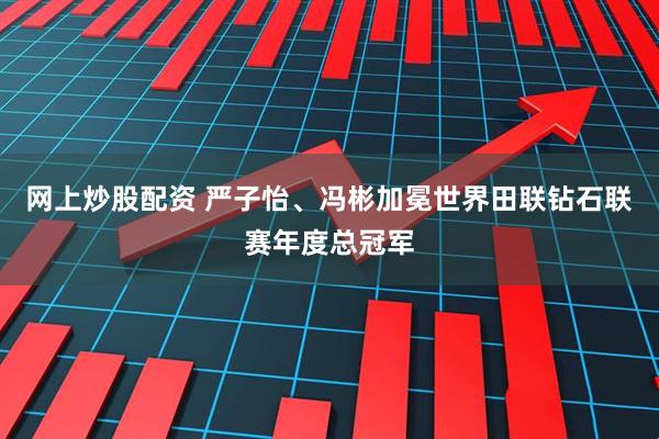 网上炒股配资 严子怡、冯彬加冕世界田联钻石联赛年度总冠军
