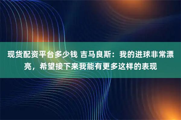 现货配资平台多少钱 吉马良斯：我的进球非常漂亮，希望接下来我能有更多这样的表现