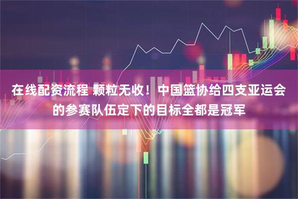 在线配资流程 颗粒无收！中国篮协给四支亚运会的参赛队伍定下的目标全都是冠军