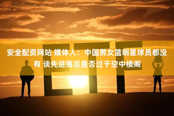 安全配资网站 媒体人：中国男女篮明星球员都没有 谈先进落后是否过于空中楼阁