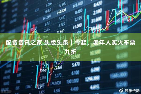 配资资讯之家 头版头条｜今起，老年人买火车票九折