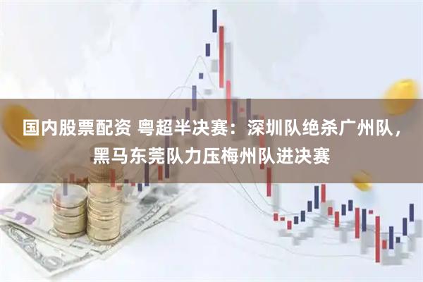 国内股票配资 粤超半决赛：深圳队绝杀广州队，黑马东莞队力压梅州队进决赛