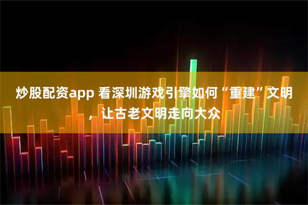 炒股配资app 看深圳游戏引擎如何“重建”文明，让古老文明走向大众